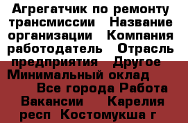 Агрегатчик по ремонту трансмиссии › Название организации ­ Компания-работодатель › Отрасль предприятия ­ Другое › Минимальный оклад ­ 50 000 - Все города Работа » Вакансии   . Карелия респ.,Костомукша г.